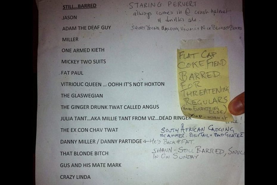 This absolutely classic list of barred pub-goers has emerged, and we are all so glad to be spared the gaze of ‘Staring Pervert’. Other unwanted regulars include ‘the ginger drunk twat called Angus’, ‘that blonde bitch’, and ‘tall chavvy fighting idiot of old’.